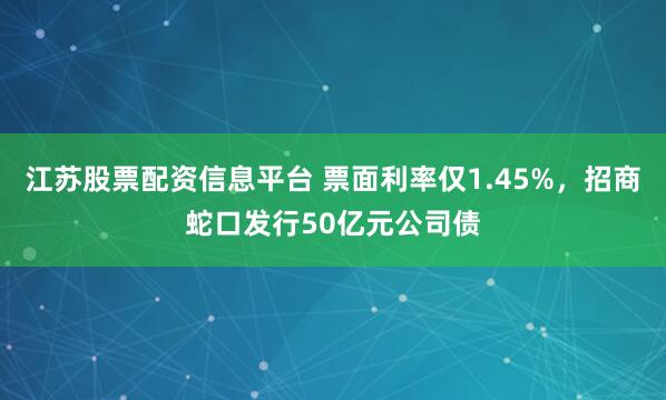 江苏股票配资信息平台 票面利率仅1.45%，招商蛇口发行50亿元公司债