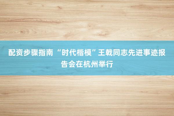 配资步骤指南 “时代楷模”王戟同志先进事迹报告会在杭州举行