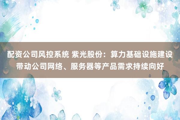 配资公司风控系统 紫光股份：算力基础设施建设带动公司网络、服务器等产品需求持续向好