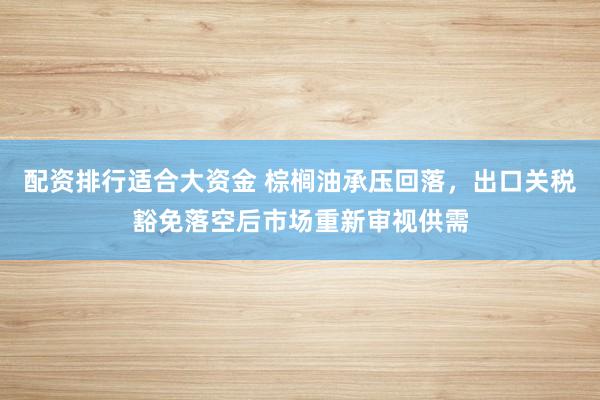 配资排行适合大资金 棕榈油承压回落,出口关税豁免落空后市场重新审视供需