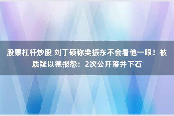 股票杠杆炒股 刘丁硕称樊振东不会看他一眼!被质疑以德报怨:2次公开落井下石