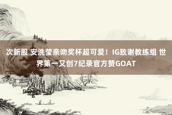 次新股 安洗莹亲吻奖杯超可爱！IG致谢教练组 世界第一又创7纪录官方赞GOAT
