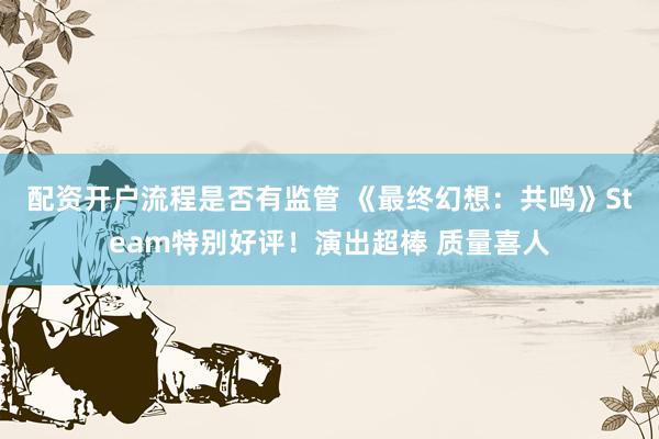 配资开户流程是否有监管 《最终幻想：共鸣》Steam特别好评！演出超棒 质量喜人
