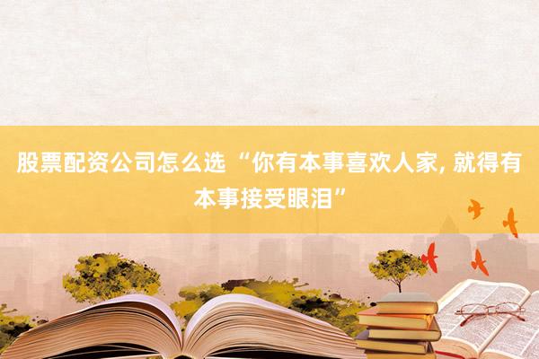 股票配资公司怎么选 “你有本事喜欢人家, 就得有本事接受眼泪”