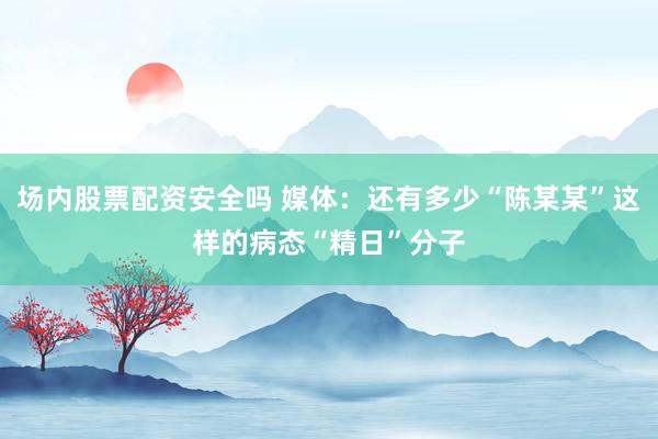 场内股票配资安全吗 媒体：还有多少“陈某某”这样的病态“精日”分子