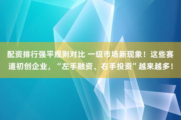 配资排行强平规则对比 一级市场新现象!这些赛道初创企业,“左手融资、右手投资”越来越多!