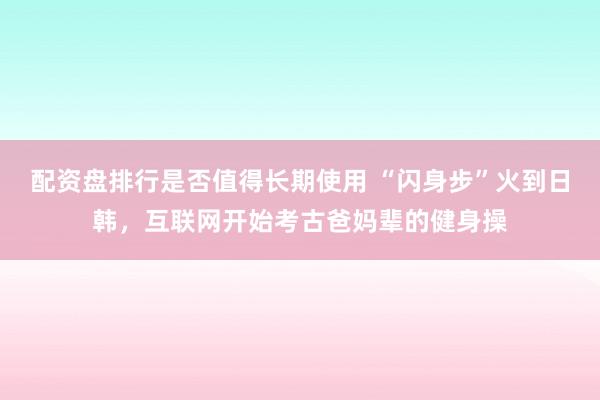 配资盘排行是否值得长期使用 “闪身步”火到日韩,互联网开始考古爸妈辈的健身操