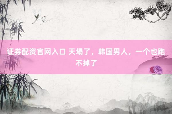 证券配资官网入口 天塌了，韩国男人，一个也跑不掉了