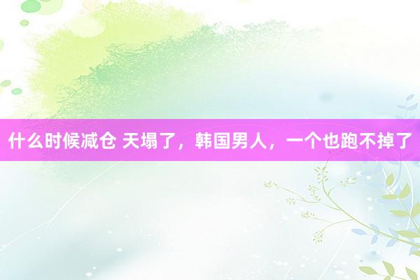 什么时候减仓 天塌了，韩国男人，一个也跑不掉了