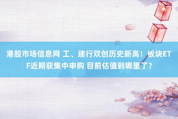 港股市场信息网 工、建行双创历史新高！板块ETF近期获集中申购 目前估值到哪里了？